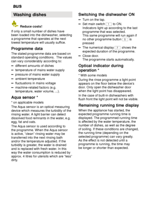 Page 16aus
16 Washing
 dishes
 Reduce costs!
If only a small number of dishes have been loaded into the dishwasher , selecting
a programme that operates at the next lowest temperature will usually suf fice.
Programme  data
The  stated programme data are based on
standard operating conditions.  The valuescan vary considerably according to:
dif ferent amounts of dishes
temperature of mains water supply
pressure of mains water supply
ambient temperature
fluctuations in mains voltage
machine-related factors (e.g....