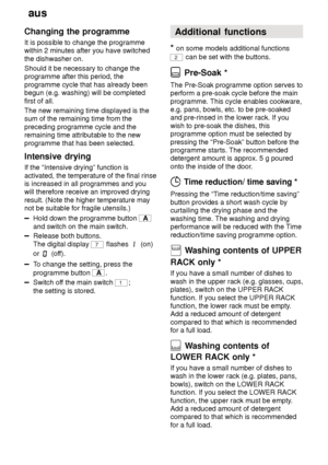 Page 18aus
18
Changing
 the programme
It  is possible to change the programme
within 2 minutes after you have switched the dishwasher on. Should it be necessary to change the programme after this period, the programme cycle that has already been begun (e.g. washing) will be completed first of all. The new remaining time displayed is the sum of the remaining time from the preceding programme cycle and the remaining time attributable to the new programme that has been selected. Intensive  drying
If  the...