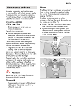 Page 19aus19
Maintenance
 and care
A  regular inspection and maintenance
of your machine will help to prevent faults. This saves time and prevents problems. Therefore you should occasionally have a careful look inside your dishwasher .
Overall  condition
of the machine
Check  spray arm for grease and
limescale deposits.
If you find such deposits:
Fill the detergent dispenser with detergent, start the appliance without utensils in the programme which hasthe highest wash temperature.
Clean the appliance with...