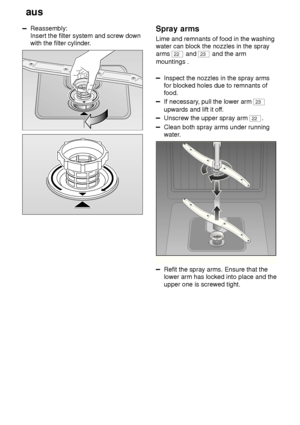 Page 20aus
20
Reassembly: Insert the filter system and screw downwith the filter cylinder .Spray arms
Lime  and remnants of food in the washing
water can block the nozzles in the spray arms 
22  and 23 and the arm
mountings .
Inspect the nozzles in the spray arms for blocked holes due to remnants offood.
If necessary , pull the lower arm 23
upwards and lift it of f.
Unscrew the upper spray arm 22.
Clean both spray arms under running 
water.
Refit the spray arms. Ensure that the lower arm has locked into place...