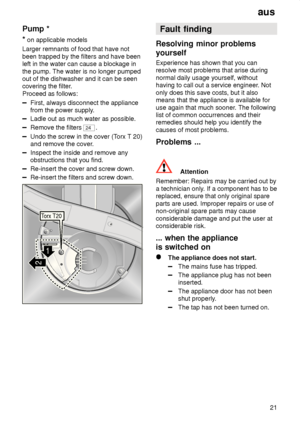 Page 21aus21
Pump
 *
*  on applicable models
Larger remnants of food that have not been trapped by the filters and have been left in the water can cause a blockage in the pump. The water is no longer pumped out of the dishwasher and it can be seencovering the filter .
Proceed as follows:
First, always disconnect the appliance from the power supply .
Ladle out as much water as possible.
Remove the filters 24.
Undo the screw in the cover (T orx T 20)
and remove the cover .
Inspect the inside and remove any...