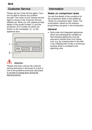 Page 24aus
24 Customer
 Service
Please  call your local service agent, if you
are not able to resolve any problem yourself. The name of your nearest service agent is shown in the Customer Service address list. When you call, please provide details of the model number (1) and the production (FD) number (2) which are shown on the nameplate 
30 on the
appliance door.
FD
1 2
Attention
Please note that a visit by the customer service technician in the event of a fault or one of the problems previously discussedis...