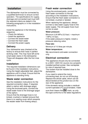 Page 25aus25
Installation
The dishwasher must be connected by a qualified technician to ensure correctoperation. The specifications for supply ,
drainage and connected load must fulfilthe required criteria as stated in the following paragraphs or in the installation instructions. Install the appliance in the following sequence: – Check the delivery – Install the appliance – Connect the waste water – Connect the fresh water– Connect the power supply Delivery Y our dishwasher was checked at the
factory to ensure...