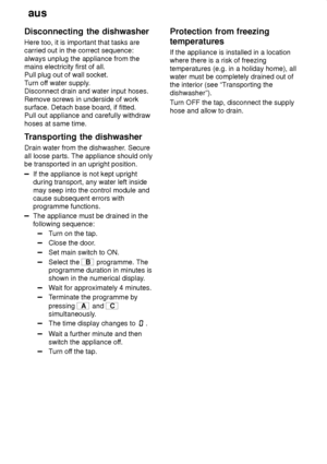 Page 26aus
26
Disconnecting
 the dishwasher
Here  too, it is important that tasks are
carried out in the correct sequence: always unplug the appliance from the mains electricity first of all.Pull plug out of wall socket. T urn of f water supply .
Disconnect drain and water input hoses.Remove screws in underside of work surface. Detach base board, if fitted.Pull out appliance and carefully withdraw hoses at same time. 
Transporting  the dishwasher
Drain  water from the dishwasher . Secure
all loose parts. The...