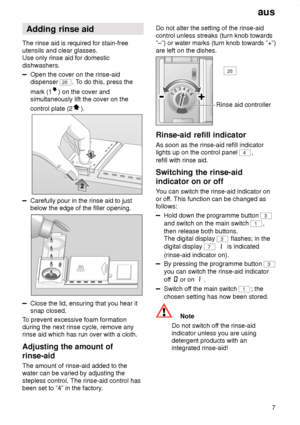 Page 7aus7
Adding
 rinse aid
The  rinse aid is required for stain-free
utensils and clear glasses. Use only rinse aid for domestic dishwashers.
Open the cover on the rinse-aid dispenser 
28 . To do this, press the
mark (1
) on the cover and
simultaneously lift the cover on the control plate (2
).
Carefully pour in the rinse aid to just below the edge of the filler opening.
Close the lid, ensuring that you hear it snap closed.
T o prevent excessive foam formation
during the next rinse cycle, remove anyrinse aid...