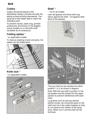 Page 10aus
10
Cutlery Cutlery should be placed in the dishwasher always unsorted and with the eating surface pointing downwards. The spray jet is then better able to reach theindividual parts. T
o prevent injuries, place long, pointed
accessories and knives on the étagère (some models) or on the knife shelf (available as an accessory). Folding  spikes *
*  on applicable models
T o improve stacking of pots and pans, the
spikes can be folded down.
Knife  rack *
*  on applicable models
Shelf   *
*   not on all...