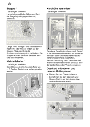 Page 12de
12
Etagere
 *
*  bei einigen Modellen
Langstielige und hohe Gläser am Rand der Etagere (nicht gegen Geschirr) anlehnen.
Lange T eile, Vorlege– und Salatbestecke,
Kochlöf fel oder Messer finden auf der
Etagere Platz, damit sie die Sprüharmumdrehung nicht behindern. Die Etagere können Sie nach Belieben ein–und ausschwenken. Kleinteilehalter  *
*  bei einigen Modellen
Damit können leichte Kunststof fteile wie
z. B. Becher , Deckel usw . sicher gehalten
werden.
Korbhöhe  verstellen *
*  bei einigen...