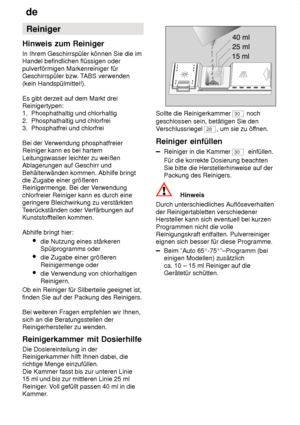 Page 14de
14 Reiniger
Hinweis  zum Reiniger
In  Ihrem Geschirrspüler können Sie die im
Handel befindlichen flüssigen oder pulverförmigen Markenreiniger für Geschirrspüler bzw . TABS verwenden
(kein Handspülmittel!). Es gibt derzeit auf dem Markt drei Reinigertypen:1.  Phosphathaltig und chlorhaltig 2.  Phosphathaltig und chlorfrei 3.  Phosphatfrei und chlorfrei Bei der V erwendung phosphatfreier
Reiniger kann es bei hartem Leitungswasser leichter zu weißen Ablagerungen auf Geschirr und Behälterwänden kommen....