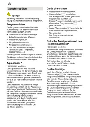 Page 18de
18 Geschirrspülen
 Spartipp
Bei wenig beladener Maschine genügt häufig das nächstschwächere  Programm. Programmdaten Die Programmdaten finden Sie in der Kurzanleitung. Sie beziehen sich auf Normalbedingungen. Durch:
unterschiedliche Geschirrmenge
Zulauftemperatur des W assers
Wasserleitungsdruck
Umgebungstemperatur
Netzspannungstoleranzen
und den maschinenbedingten Toleranzen (z.B. T emperatur,
W assermenge, ...)
können größere Abweichungen auftreten. Die W asserverbrauchswerte sind auf den
W...