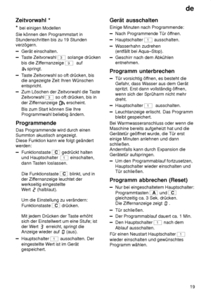 Page 19de19
Zeitvorwahl
 *
*  bei  einigen Modellen
Sie können den Programmstart in Stundenschritten bis zu 19 Stunden verzögern.
Gerät einschalten.
T aste Zeitvorwahl 3 solange drücken
bis die Zif fernanzeige 
9  auf
springt.
Taste Zeitvorwahl so oft drücken, bis
die angezeigte Zeit Ihren Wünschen entspricht.
Zum Löschen der Zeitvorwahl die T aste
Zeitvorwahl 
3 so oft drücken, bis in
der Zif fernanzeige 
 erscheint.
Bis zum Start können Sie Ihre Programmwahl beliebig ändern.
Programmende Das Programmende wird...