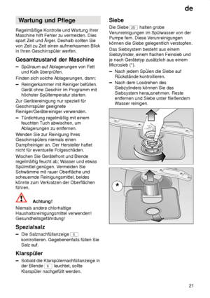 Page 21de21
Wartung
 und Pflege
Regelmäßige  Kontrolle und W artung Ihrer
Maschine hilft Fehler zu vermeiden. Dies spart Zeit und Ärger . Deshalb sollten Sie
von Zeit zu Zeit einen aufmerksamen Blickin Ihren Geschirrspüler werfen. Gesamtzustand  der Maschine
Spülraum auf Ablagerungen von Fett
und Kalk überprüfen.
Finden sich solche Ablagerungen, dann:
Reinigerkammer mit Reiniger befüllen. Gerät ohne Geschirr im Programm mit höchster Spültemperatur starten.
Zur Gerätereinigung nur speziell für Geschirrspüler...