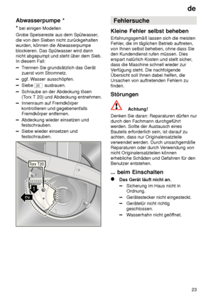 Page 23de23
Abwasserpumpe
 *
*  bei einigen Modellen
Grobe Speisereste aus dem Spülwasser ,
die von den Sieben nicht zurückgehalten wurden, können die Abwasserpumpe blockieren. Das Spülwasser wird dann nicht abgepumpt und steht über dem Sieb.In diesem Fall:
T rennen Sie grundsätzlich das Gerät
zuerst vom Stromnetz.
ggf. W asser ausschöpfen.
Siebe 25 ausbauen.
Schraube an der Abdeckung lösen (Torx T 20) und Abdeckung entnehmen.
Innenraum auf Fremdkörper kontrollieren und gegebenenfalls Fremdkörper entfernen....