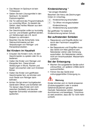 Page 5de5
Das W asser im Spülraum ist kein
Trinkwasser.
Geben Sie kein Lösungsmittel in den Spülraum. Es besteht 
Explosionsgefahr.
Die Tür während des Programmablaufs nur vorsichtig öf fnen. Es besteht die
Gefahr , dass heißes W asser aus dem
Gerät spritzt.
Der Geschirrspüler sollte nur kurzzeitig zum be- und entladen geöf fnet werden,
um V erletzungen wie z.B. durch
Stolpern zu verhindern.
Beachten Sie die Sicherheits- bzw .
Gebrauchshinweise auf den V erpackungen von Reiniger- und
Klarspülerprodukten.
Bei...