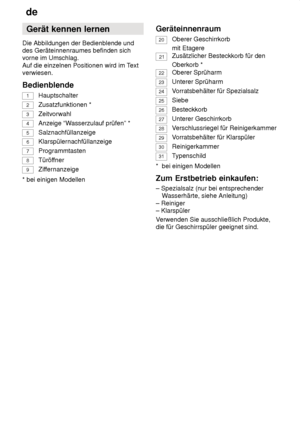 Page 6de
6 Gerät
 kennen lernen
Die  Abbildungen der Bedienblende und
des Geräteinnenraumes befinden sich vorne im Umschlag. Auf die einzelnen Positionen wird im T ext
verwiesen. Bedienblende
1
Hauptschalter
2
Zusatzfunktionen *
3 Zeitvorwahl
4Anzeige “W asserzulauf prüfen” *
5Salznachfüllanzeige
6
Klarspülernachfüllanzeige
7
Programmtasten
8
Türöffner
9
Ziffernanzeige
* bei einigen Modellen Geräteinnenraum
20Oberer Geschirrkorb mit Etagere
21Zusätzlicher Besteckkorb für den Oberkorb *
22Oberer Sprüharm...