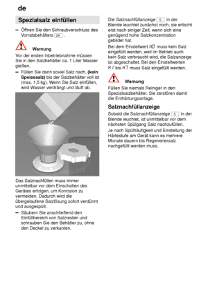 Page 8de
8 Spezialsalz
 einfüllen
Öffnen Sie den Schraubverschluss des
V orratsbehälters 
24  .
Warnung
V or der ersten Inbetriebnahme müssen
Sie in den Salzbehälter ca. 1 Liter W asser
gießen.
Füllen Sie dann soviel Salz nach,  (kein
Speisesalz)  bis der Salzbehälter voll ist
(max. 1,5 kg). W enn Sie Salz einfüllen,
wird W asser verdrängt und läuft ab.
Das Salznachfüllen muss immer unmittelbar vor dem Einschalten des Gerätes erfolgen, um Korrosion zu vermeiden. Dadurch wird die übergelaufene Salzlösung sofort...