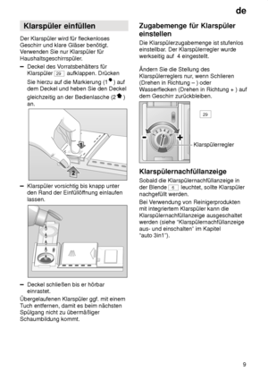 Page 9de9
Klarspüler
 einfüllen
Der  Klarspüler wird für fleckenloses
Geschirr und klare Gläser benötigt. V erwenden Sie nur Klarspüler für
Haushaltsgeschirrspüler.
Deckel des V orratsbehälters für
Klarspüler 
29  aufklappen. Drücken
Sie hierzu auf die Markierung (1
) auf
dem Deckel und heben Sie den Deckel gleichzeitig an der Bedienlasche (2
)
an.
Klarspüler vorsichtig bis knapp unter den Rand der Einfüllöf fnung einlaufen
lassen.
Deckel schließen bis er hörbar einrastet.
Übergelaufenen Klarspüler ggf. mit...