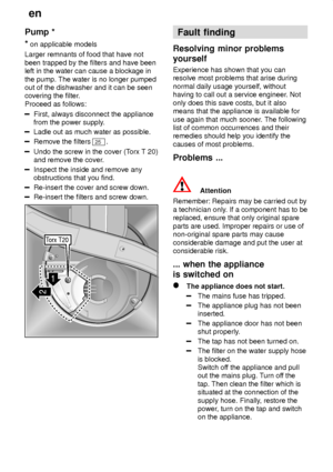 Page 24en
24
Pump
 *
*  on applicable models
Larger remnants of food that have not been trapped by the filters and have been left in the water can cause a blockage in the pump. The water is no longer pumped out of the dishwasher and it can be seencovering the filter .
Proceed as follows:
First, always disconnect the appliance from the power supply .
Ladle out as much water as possible.
Remove the filters 25.
Undo the screw in the cover (T orx T 20)
and remove the cover .
Inspect the inside and remove any...