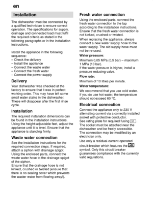 Page 28en
28 Installation
The dishwasher must be connected by a qualified technician to ensure correctoperation. The specifications for supply ,
drainage and connected load must fulfilthe required criteria as stated in the following paragraphs or in the installation instructions. Install the appliance in the following sequence: ± Check the delivery ± Install the appliance ± Connect the waste water ± Connect the fresh water± Connect the power supply Delivery Y our dishwasher was checked at the
factory to ensure...