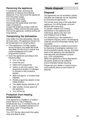 Page 29en29
Removing
 the appliance
It  is essential, when removing the
appliance, to observe the following sequence: First, disconnect the appliancefrom the power supply .
Pull out the mains plug.T urn of f the water supply .
Disconnect the waste water and freshwater connections.Loosen the fastening screws under theworktop. If fitted, remove the base panel.Pull out the appliance, carefully pulling thehose behind. 
Transporting  the dishwasher
Drain  water from the dishwasher . Secure
all loose parts. The...