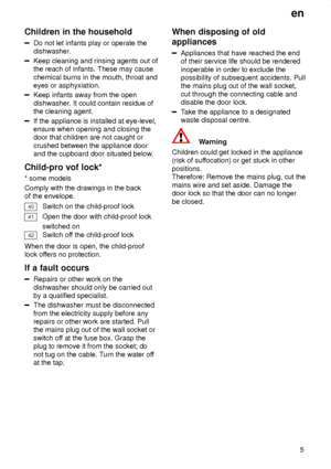 Page 5en5
Children
 in the household
Do not let infants play or operate the
dishwasher.
Keep cleaning and rinsing agents out of the reach of infants. These may cause chemical burns in the mouth, throat and eyes or asphyxiation.
Keep infants away from the open dishwasher . It could contain residue of
the cleaning agent.
If the appliance is installed at eye-level, ensure when opening and closing thedoor that children are not caught or crushed between the appliance door and the cupboard door situated below ....