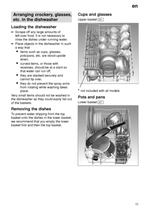 Page 11en11
Arranging
 crockery, glasses,
etc. in the dishwasher
Loading the dishwasher
Scrape  off any large amounts of
left-over food. It is not necessary to rinse the dishes under running water .
Place objects in the dishwasher in such a way that
 items such as cups, glasses,pots/pans, etc. are stood upside down,
 curved items, or those with recesses, should be at a slant so that water can run of f,
 they are stacked securely andcannot tip over ,
 they do not prevent the spray armsfrom rotating while washing...