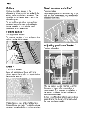 Page 12en
12
Cutlery Cutlery should be placed in the dishwasher always unsorted and with the eating surface pointing downwards. The spray jet is then better able to reach theindividual parts. T
o prevent injuries, place long, pointed
accessories and knives on the ‡tagŠre (some models) or on the knife shelf (available as an accessory). Folding  spikes *
*  on applicable models
T o improve stacking of pots and pans, the
spikes can be folded down.
Shelf   *
*   not on all models
Lean tall glasses and those with...