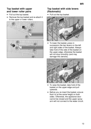 Page 13en13
Top
 basket with upper
and lower roller pairs
Pull  out the top basket.
Remove the top basket and re-attach it to the upper or lower rollers.
Top  basket with side levers
(Rackmatic)
Pull  out the top basket.
To lower the basket, press in
succession the two levers on the left and right sides of the basket. Always take hold of the side of the basket on the upper edge, otherwise the basketwill not drop smoothly (and may damage the utensils).
T o raise the basket, take hold of the
basket on the upper...