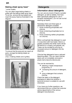 Page 14en
14
Baking
 sheet spray head *
*  some models
Y ou can clean large baking sheets or
grilles with the baking sheet spray head. T o do this, remove the top basket and
insert the spray head as illustrated in the diagram.
T o ensure that the spray jet can reach all
parts, arrange the baking sheets as illustrated (max. 2 baking sheets and 2 grilles).
Detergents
Information  about detergents
You  can use any brand of liquid or powder
detergent, as well as tablets, that have been specifically designed for use...