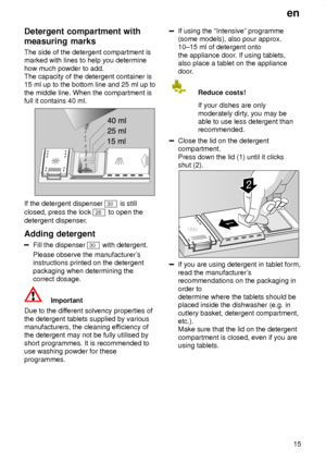 Page 15en15
Detergent
 compartment with
measuring marks The  side of the detergent compartment is
marked with lines to help you determine how much powder to add. The capacity of the detergent container is15 ml up to the bottom line and 25 ml up to the middle line. When the compartment is full it contains 40 ml.
If the detergent dispenser 30  is still
closed, press the lock 
28  to open the
detergent dispenser .
Adding  detergent
Fill the dispenser 30  with detergent.
Please observe the manufacturer s...