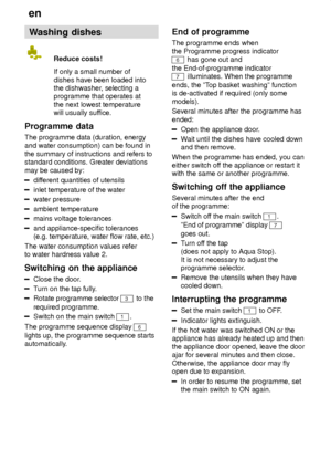 Page 18en
18 Washing
 dishes
Reduce  costs!
If only a small number of dishes have been loaded into the dishwasher , selecting a
programme that operates at the next lowest temperature will usually suf fice.
Programme  data
The  programme data (duration, energy
and water consumption) can be found in the summary of instructions and refers to standard conditions. Greater deviations may be caused by:
dif ferent quantities of utensils
inlet temperature of the water
water pressure
ambient temperature
mains voltage...