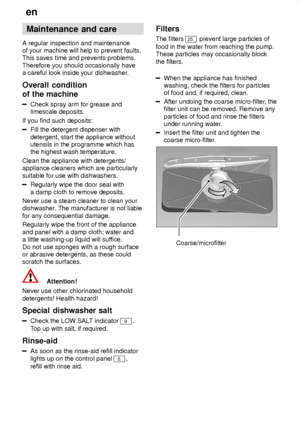 Page 20en
20 Maintenance
 and care
A  regular inspection and maintenance
of your machine will help to prevent faults. This saves time and prevents problems. Therefore you should occasionally have a careful look inside your dishwasher .
Overall  condition
of the machine
Check  spray arm for grease and
limescale deposits.
If you find such deposits:
Fill the detergent dispenser with detergent, start the appliance without utensils in the programme which hasthe highest wash temperature.
Clean the appliance with...