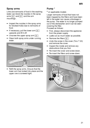 Page 21en21
Spray
 arms
Lime  and remnants of food in the washing
water can block the nozzles in the spray arms 
22  and 23 and the arm
mountings .
Inspect the nozzles in the spray arms for blocked holes due to remnants offood.
If necessary , pull the lower arm 23
upwards and lift it of f.
Unscrew the upper spray arm 22.
Clean both spray arms under running 
water.
Refit the spray arms. Ensure that the lower arm has locked into place and the upper one is screwed tight. Pump
 *
*  on applicable models
Larger...