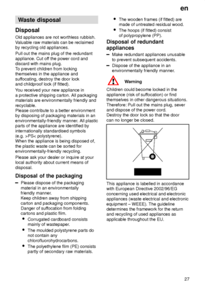 Page 27en27
Waste
 disposal
Disposal Old  appliances are not worthless rubbish.
V aluable raw materials can be reclaimed
by recycling old appliances. Pull out the mains plug of the redundant appliance. Cut of f the power cord and
discard with mains plug.T o prevent children from locking
themselves in the appliance andsuf focating, destroy the door lock
and childproof lock (if fitted). Y ou received your new appliance in
a protective shipping carton. All packaging materials are environmentally friendly and...