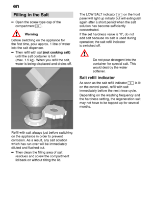 Page 8en
8 Filling
 in the Salt
Open the screw-type cap of the
compartment 
24 .
Warning
Before switching on the appliance for the first time, pour approx. 1 litre of water into the salt dispenser .
Then refill with salt (not cooking salt)
until the salt container is full (max. 1.5 kg). When you refill the salt,water is being displaced and drains of f.
Refill with salt always just before switching on the appliance in order to prevent corrosion. As a result, any salt solution which has run over will be...