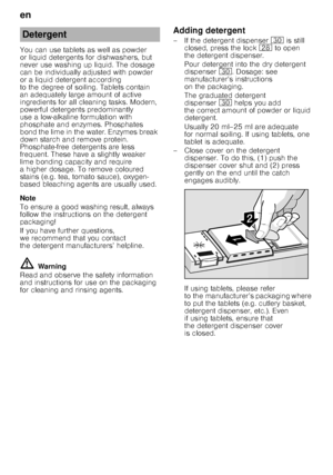 Page 12en 
12
You can use tablets as well as powder  
or liquid detergents for dishwashers, but 
never use washing up liquid. The dosage  
can be individually adjusted with powder  
or a liquid detergent according 
to the degree of soiling. Tablets contain  
an adequately large amount of active  
ingredients for all cleaning tasks. Modern,  
pow erful detergents predominantly  
use a low-alkaline formulation with 
phosphate and enzymes. Phosphates  
bond the lime in the water. Enzymes break  
down starch and...