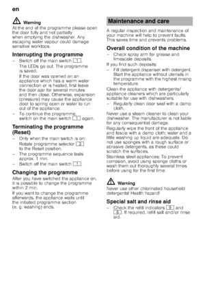 Page 16en 
16
ã=Warning
At the end of the programme please open  
the door fully and not partially  
when emptying the dishwasher. Any  
escaping water vapour could damage  
sensitive worktops. 
Interrupting the programme 
–Switchoffthemain switch  (.
TheLEDs go out. Theprogramme  
is saved.  
If the door was opened on an  
appliance which has a warm water 
connection or is heated, first leave  
the door ajar for several minutes  
and then close. Otherwise, expansion  
(pressure) may cause the appliance  
door...