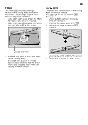 Page 17en17
Filters 
The filters
1J keep large foreign 
objects in the rinsing water away from  
the pump. These foreign objects may 
occasionally block the filters. 
– After each wash cycle check the filters  for residue and clean if required.
– After unscrewing the coarse microfilter,  you can take out the filter group.
– Remove any residue and clean filters  under running water.
– Re-install filter system in reverse  sequence and ensure that the arrow  
marks are opposite each other after  
closing the...