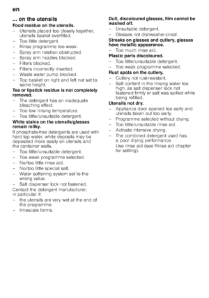 Page 20en 
20
... on the utensils 
Food residue on the utensils. 
– Utensils placed too closely together, 
utensils basket overfilled.
– Too little detergent.
– Rinse programme too weak. 
– Spray arm rotation obstructed. 
– Spray arm nozzles blocked.
–Fi lters blocked.
– Filters incorrectly inserted.
– Waste water pump blocked.
– Top basket on right and left not set to  same height.
Tea or lipstick residue is not completely  
removed. 
– The detergent has an inadequate  bleaching effect.
– Too low rinsing...