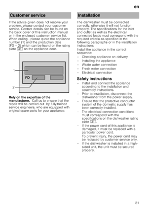Page 21en21
If the advice given does not resolve your  
problem, please contact your customer 
service. Contact details can be found on  
the back cover of this instruction manual  
or in the enclosed customer service list. 
When calling , please quote the appliance  
number (1) and the production date  
(FD = 2) which can be found on the rating  
plate 
9* on the appliance door.
Rely on the expertise of the  
manufacturer.   Call us to ensure that the 
repair will be carried out  by fully-trained  
service...