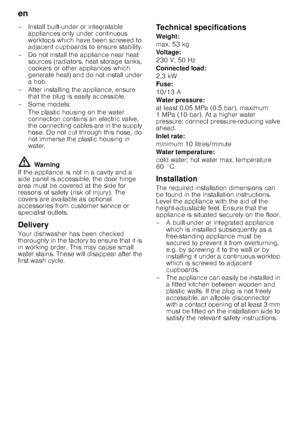 Page 22en 
22
– Install built-under or integratable 
appliances only under continuous  
worktops which have been screwed to  
adjacent cupboards to ensure stability.
– Do not install the appliance near heat  sources (radiators, heat storage tanks,  
cookers or other appliances which  
generate heat) and do not install under 
a hob.
– After installing the appliance, ensure  that the plug is easily accessible.
–Some models: The plastic housing on the water 
connection contains an electric valve, 
the connecting...