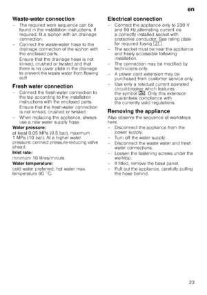 Page 23en23
Waste-water connection 
– The required work sequence can be 
found in the installation instructions. If  
required, fit a siphon with an drainage 
connection. 
– Connect the waste-water hose to the  drainage connection of the siphon with 
the enclosed parts. 
Ensure that the drainage hose is not  
kinked, crushed or twisted and that  
there is no cover plate in the drainage  
to prevent the waste water from flowing  
out!
Fresh water connection 
– Connect the fresh-water connection to  the tap...