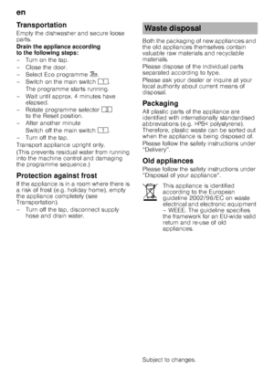 Page 24en 
24
Transportation 
Empty the dishwasher and secure loose  
parts. 
Drain the appliance according  
to the following steps: 
–Turnonthetap. 
– Close the door. 
– Select Eco programme
â.
– Switch on the main switch  (. 
The programme starts running.
– Wait until approx. 4 minutes have  elapsed.
– Rotate programme selector 8 
to the Reset position.
– After another minute
Switch off the main switch  (.
–Turnoffthetap. 
Transport appliance upright only.
(This prevents residual water from running  
into...