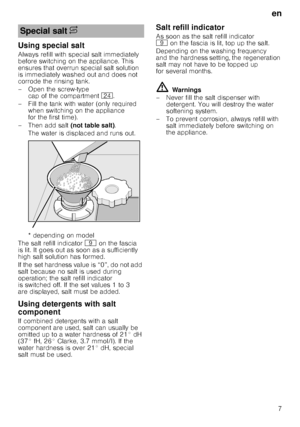 Page 7en7
Using special salt 
Always refill with special salt immediately  
before switching on the appliance. This  
ensures that overrun special salt solution  
is immediately washed out and does not  
corrode the rinsing tank. 
– Open the screw-type 
cap of the compartment  1B.
– Fill the tank with water (only required  when switching on the appliance  
for the first time). 
– Then add salt  (not table salt). 
The water is displaced and runs out.  
* depending on model
The salt refill indicator h on the...