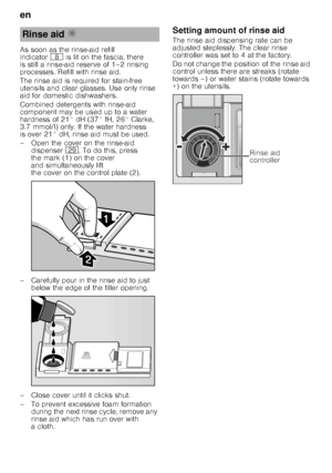 Page 8en 
8
As soon as the rinse-aid refill  
indicator
` is lit on the fascia, there 
is still a rinse-aid reserve of 1–2 rinsing  
processes. Refill with rinse aid. 
The rinse aid is required for stain-free  
utensils and clear glasses. Use only rinse  
aid for domestic dishwashers. 
Combined detergents with rinse-aid  
component may be used up to a water  
hardness of 21° dH (37° fH, 26° Clarke,  
3.7 mmol/l) only. If the water hardness  
is over 21° dH, rinse aid must be used. 
– Open the cover on the...