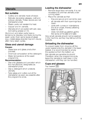 Page 9en9
Not suitable 
– Cutlery and utensils made of wood.  
– Delicate decorative glasses, craft and 
antique utensils. These decors are not  
dishwasher-proof.
– Plastic parts not resistant to heat. 
–Copper and ti n utensils.
– Utensils which are soiled with ash, wax,  lubricating grease or ink.
Aluminium and silver parts have a  
tendency to discolour and fade during the  
wash cycle. Even some types of glass  
(e.g. crystal glass objects) may turn cloudy  
after many wash cycles. 
Glass and utensil...