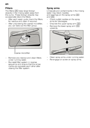 Page 18en 
18
Filters 
The filters
1J keep large foreign 
objects in the rinsing water away from  
the pump. These foreign objects may 
occasionally block the filters. 
– After each wash cycle check the filters  for residue and clean if required.
– After unscrewing the coarse microfilter,  you can take out the filter group.
– Remove any residue and clean filters  under running water.
– Re-install filter system in reverse  sequence and ensure that the arrow  
marks are opposite each other after  
closing the...