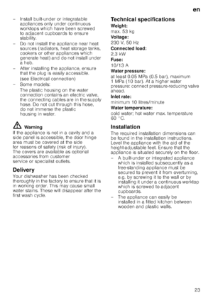 Page 23en23
– Install built-under or integratable 
appliances only under continuous  
worktops which have been screwed  
to adjacent cupboards to ensure 
stability.
– Do not install the appliance near heat  sources (radiators, heat storage tanks, 
cookers or other appliances which 
generate heat) and do not install under  
ahob.
– After installing the appliance, ensure  that the plug is easily accessible. 
(see Electrical connection)
–Some models:
The plastic housing on the water  
connection contains an...