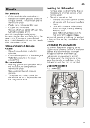 Page 9en9
Not suitable 
– Cutlery and utensils made of wood.  
– Delicate decorative glasses, craft and 
antique utensils. These decors are not  
dishwasher-proof.
– Plastic parts not resistant to heat. 
–Copper and ti n utensils.
– Utensils which are soiled with ash, wax,  lubricating grease or ink.
Aluminium and silver parts have a  
tendency to discolour and fade during the  
wash cycle. Even some types of glass  
(e.g. crystal glass objects) may turn cloudy  
after many wash cycles. 
Glass and utensil...