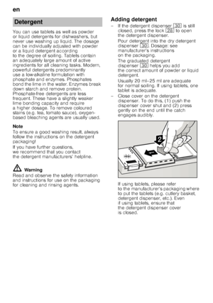 Page 12en 
12
You can use tablets as well as powder  
or liquid detergents for dishwashers, but 
never use washing up liquid. The dosage  
can be individually adjusted with powder  
or a liquid detergent according 
to the degree of soiling. Tablets contain  
an adequately large amount of active  
ingredients for all cleaning tasks. Modern,  
pow erful detergents predominantly  
use a low-alkaline formulation with 
phosphate and enzymes. Phosphates  
bond the lime in the water. Enzymes break  
down starch and...