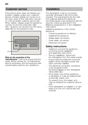 Page 22en 
22
If the advice given does not resolve your  
problem, please contact your customer 
service. Contact details can be found on  
the back cover of this instruction manual  
or in the enclosed customer service list. 
When calling , please quote the appliance  
number (1) and the production date  
(FD = 2) which can be found on the rating  
plate 
9* on the appliance door.
Rely on the expertise of the  
manufacturer.   Call us to ensure that the 
repair will be carried out  by fully-trained  
service...